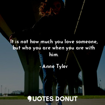  It is not how much you love someone, but who you are when you are with him.... - Anne Tyler - Quotes Donut