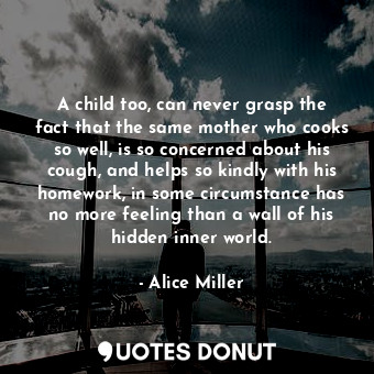  A child too, can never grasp the fact that the same mother who cooks so well, is... - Alice Miller - Quotes Donut