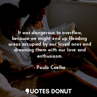It was dangerous to overflow, because we might end up flooding areas occupied by our loved ones and drowning them with our love and enthusiasm.