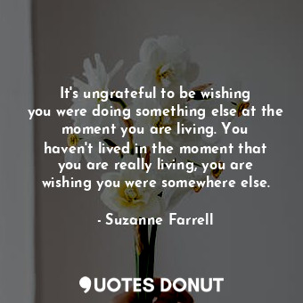 It&#39;s ungrateful to be wishing you were doing something else at the moment you are living. You haven&#39;t lived in the moment that you are really living, you are wishing you were somewhere else.