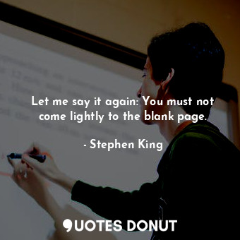 Let me say it again: You must not come lightly to the blank page.