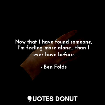  Now that I have found someone, I&#39;m feeling more alone... than I ever have be... - Ben Folds - Quotes Donut
