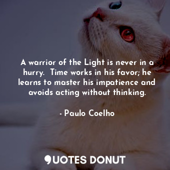 A warrior of the Light is never in a hurry.  Time works in his favor; he learns to master his impatience and avoids acting without thinking.
