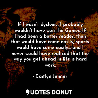 If I wasn&#39;t dyslexic, I probably wouldn&#39;t have won the Games. If I had been a better reader, then that would have come easily, sports would have come easily... and I never would have realized that the way you get ahead in life is hard work.