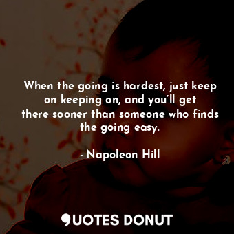When the going is hardest, just keep on keeping on, and you’ll get there sooner than someone who finds the going easy.