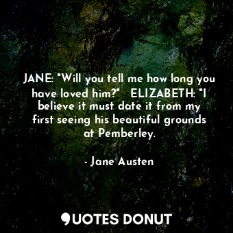 JANE: "Will you tell me how long you have loved him?"   ELIZABETH: "I believe it must date it from my first seeing his beautiful grounds at Pemberley.