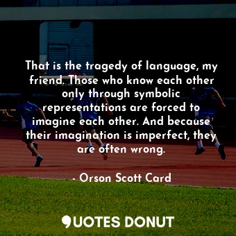 That is the tragedy of language, my friend. Those who know each other only through symbolic representations are forced to imagine each other. And because their imagination is imperfect, they are often wrong.