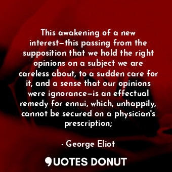This awakening of a new interest—this passing from the supposition that we hold the right opinions on a subject we are careless about, to a sudden care for it, and a sense that our opinions were ignorance—is an effectual remedy for ennui, which, unhappily, cannot be secured on a physician's prescription;