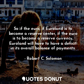 So if the euro, if Euroland is to become a reserve center, if the euro is to become a reserve currency, Euroland will have to have a deficit in its overall balance of payments.