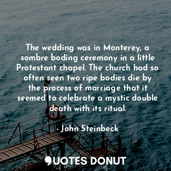 The wedding was in Monterey, a sombre boding ceremony in a little Protestant chapel. The church had so often seen two ripe bodies die by the process of marriage that it seemed to celebrate a mystic double death with its ritual.