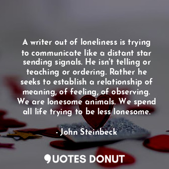 A writer out of loneliness is trying to communicate like a distant star sending signals. He isn't telling or teaching or ordering. Rather he seeks to establish a relationship of meaning, of feeling, of observing. We are lonesome animals. We spend all life trying to be less lonesome.