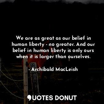  We are as great as our belief in human liberty - no greater. And our belief in h... - Archibald MacLeish - Quotes Donut