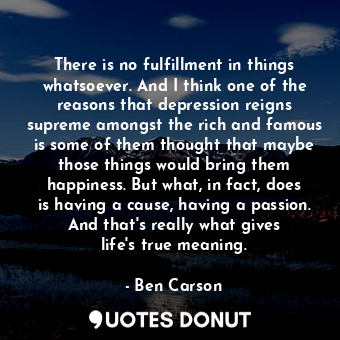 There is no fulfillment in things whatsoever. And I think one of the reasons that depression reigns supreme amongst the rich and famous is some of them thought that maybe those things would bring them happiness. But what, in fact, does is having a cause, having a passion. And that&#39;s really what gives life&#39;s true meaning.