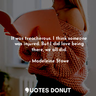  It was treacherous. I think someone was injured. But I did love being there, we ... - Madeleine Stowe - Quotes Donut