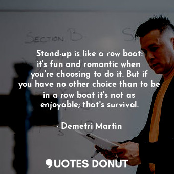 Stand-up is like a row boat: it&#39;s fun and romantic when you&#39;re choosing to do it. But if you have no other choice than to be in a row boat it&#39;s not as enjoyable; that&#39;s survival.