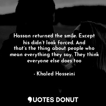Hassan returned the smile. Except his didn’t look forced. And that’s the thing about people who mean everything they say. They think everyone else does too