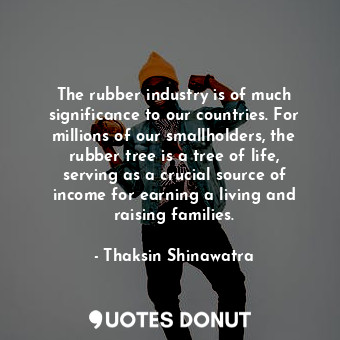 The rubber industry is of much significance to our countries. For millions of our smallholders, the rubber tree is a tree of life, serving as a crucial source of income for earning a living and raising families.
