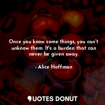 Once you know some things, you can't unknow them. It's a burden that can never be given away.