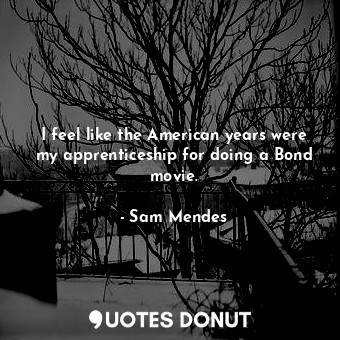  I feel like the American years were my apprenticeship for doing a Bond movie.... - Sam Mendes - Quotes Donut