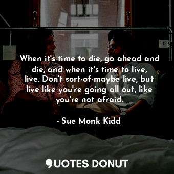 When it's time to die, go ahead and die, and when it's time to live, live. Don't sort-of-maybe live, but live like you're going all out, like you're not afraid.