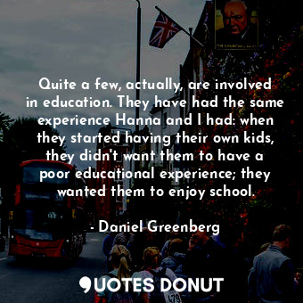 Quite a few, actually, are involved in education. They have had the same experience Hanna and I had: when they started having their own kids, they didn&#39;t want them to have a poor educational experience; they wanted them to enjoy school.
