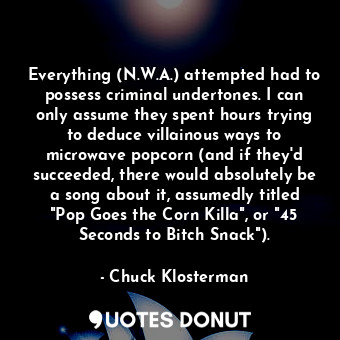 Everything (N.W.A.) attempted had to possess criminal undertones. I can only assume they spent hours trying to deduce villainous ways to microwave popcorn (and if they'd succeeded, there would absolutely be a song about it, assumedly titled "Pop Goes the Corn Killa", or "45 Seconds to Bitch Snack").