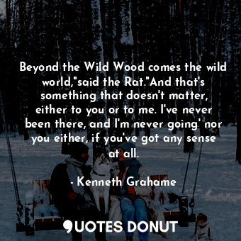 Beyond the Wild Wood comes the wild world,"said the Rat."And that's something that doesn't matter, either to you or to me. I've never been there, and I'm never going' nor you either, if you've got any sense at all.