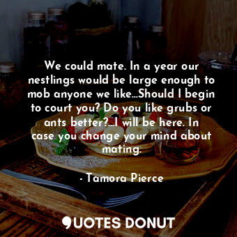 We could mate. In a year our nestlings would be large enough to mob anyone we like...Should I begin to court you? Do you like grubs or ants better?...I will be here. In case you change your mind about mating.