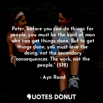 Peter, before you can do things for people, you must be the kind of man who can get things done. But to get things done, you must love the doing, not the secondary consequences. The work, not the people.” (578)