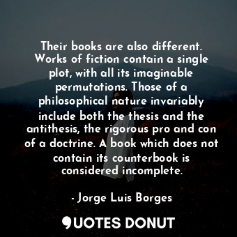 Their books are also different. Works of fiction contain a single plot, with all its imaginable permutations. Those of a philosophical nature invariably include both the thesis and the antithesis, the rigorous pro and con of a doctrine. A book which does not contain its counterbook is considered incomplete.