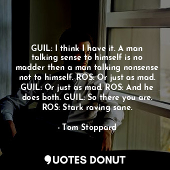 GUIL: I think I have it. A man talking sense to himself is no madder then a man talking nonsense not to himself. ROS: Or just as mad. GUIL: Or just as mad. ROS: And he does both. GUIL: So there you are. ROS: Stark raving sane.