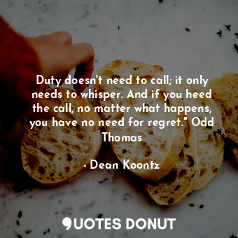 Duty doesn't need to call; it only needs to whisper. And if you heed the call, no matter what happens, you have no need for regret." Odd Thomas