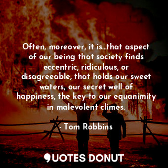 Often, moreover, it is...that aspect of our being that society finds eccentric, ridiculous, or disagreeable, that holds our sweet waters, our secret well of happiness, the key to our equanimity in malevolent climes.