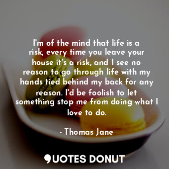 I&#39;m of the mind that life is a risk, every time you leave your house it&#39;s a risk, and I see no reason to go through life with my hands tied behind my back for any reason. I&#39;d be foolish to let something stop me from doing what I love to do.