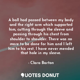  A ball had passed between my body and the right arm which supported him, cutting... - Clara Barton - Quotes Donut