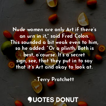 Nude women are only Art if there’s an urn in it,” said Fred Colon. This sounded a bit weak even to him, so he added: “Or a plinth. Both is best, o’course. It’s a secret sign, see, that they put in to say that it’s Art and okay to look at.
