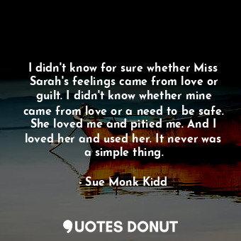  I didn't know for sure whether Miss Sarah's feelings came from love or guilt. I ... - Sue Monk Kidd - Quotes Donut