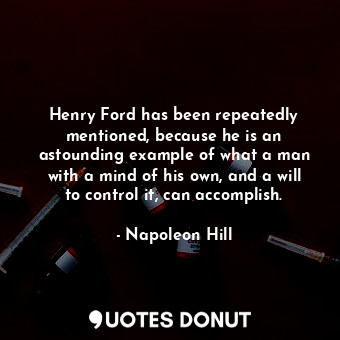 Henry Ford has been repeatedly mentioned, because he is an astounding example of what a man with a mind of his own, and a will to control it, can accomplish.