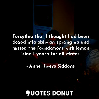 Forsythia that I thought had been dozed into oblivion sprang up and misted the foundations with lemon icing I yearn for all winter.