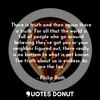 There is truth and then again there is truth. For all that the world is full of people who go around believing they've got you or your neighbor figured out, there really is no bottom to what is not known. The truth about us is endless. As are the lies.