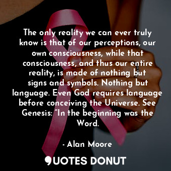 The only reality we can ever truly know is that of our perceptions, our own consciousness, while that consciousness, and thus our entire reality, is made of nothing but signs and symbols. Nothing but language. Even God requires language before conceiving the Universe. See Genesis: “In the beginning was the Word.