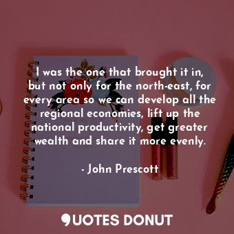 I was the one that brought it in, but not only for the north-east, for every area so we can develop all the regional economies, lift up the national productivity, get greater wealth and share it more evenly.