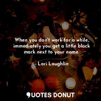  When you don&#39;t work for a while, immediately you get a little black mark nex... - Lori Loughlin - Quotes Donut