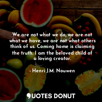 We are not what we do, we are not what we have, we are not what others think of us. Coming home is claiming the truth. I am the beloved child of a loving creator.