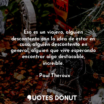 Eso es un viajero, alguien descontento con la idea de estar en casa, alguien descontento en general, alguien que vive esperando encontrar algo destacable, increíble.