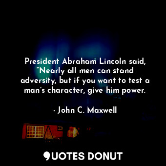 President Abraham Lincoln said, “Nearly all men can stand adversity, but if you want to test a man’s character, give him power.