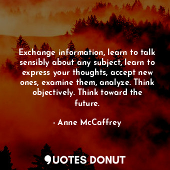 Exchange information, learn to talk sensibly about any subject, learn to express your thoughts, accept new ones, examine them, analyze. Think objectively. Think toward the future.