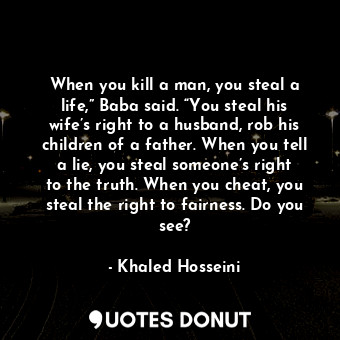 When you kill a man, you steal a life,” Baba said. “You steal his wife’s right to a husband, rob his children of a father. When you tell a lie, you steal someone’s right to the truth. When you cheat, you steal the right to fairness. Do you see?