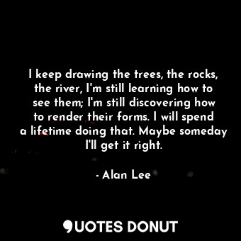  I keep drawing the trees, the rocks, the river, I'm still learning how to see th... - Alan Lee - Quotes Donut
