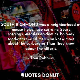 SOUTH RICHMOND was a neighborhood of mouse holes, lace curtains, Sears catalogs, measles epidemics, baloney sandwiches—and men who knew more about the carburetor than they knew about the clitoris.